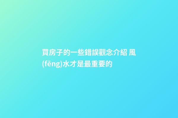 買房子的一些錯誤觀念介紹 風(fēng)水才是最重要的